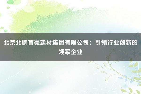 北京北鹏首豪建材集团有限公司：引领行业创新的领军企业