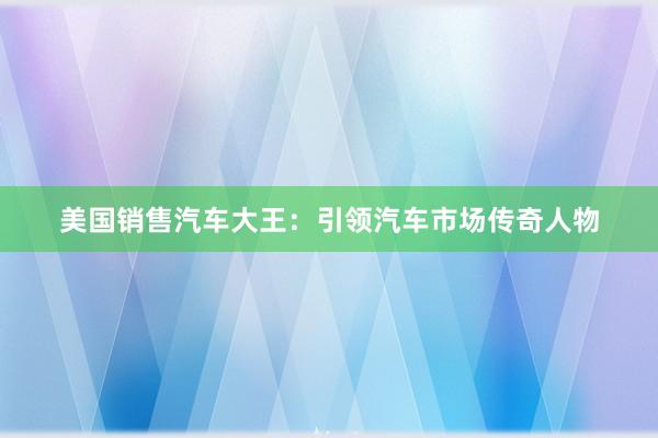 美国销售汽车大王：引领汽车市场传奇人物