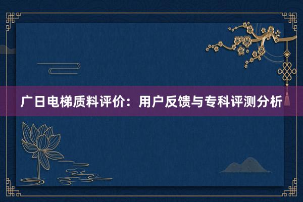 广日电梯质料评价：用户反馈与专科评测分析